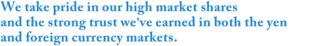 We take pride in our high market shares and the strong trust we’ve earned in both the yen and foreign currency markets.