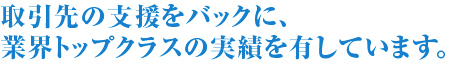 取引先の支援をバックに、業界トップクラスの実績を有しています。